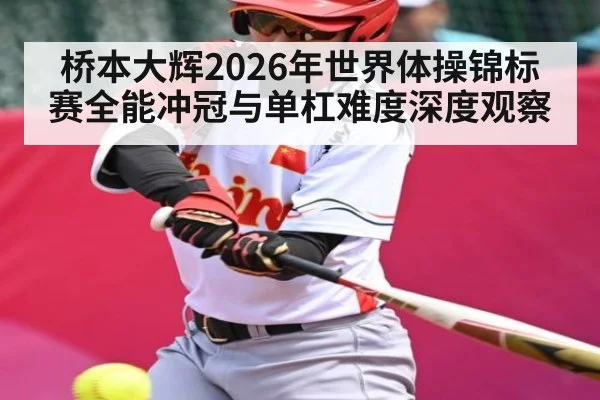 桥本大辉2026年世界体操锦标赛全能冲冠与单杠难度深度观察（NG28）